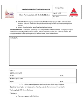 Installation/Operation Qualification Protocol
Protocol No.:
Hikma Pharmaceuticals-APIs Sterile BMS System
Page 26 of 39
Rev.:Org
2. Checkthat all analoginputare correctlydetectedanddisplayedonthe central station
screens.Simulate alarmsandverifythatthe systemgeneratesthe correspondingpoints
alarms.
3. Attach the offsetvalue table forall analoginputpoints.
Acceptance Criteria: Aftercorrect power-up,eachcomponentshall be operational.Analoginputsignals
are displayedcorrectlyon BMSstationscreens,individual systemscreens,andsummaryscreens.All
valuesoutside the acceptablerange shouldshow analarmonthe alarmsscreen
RESULT:
TESTER SIGNATURE:
NAME: DATE:
WITNESSSIGNATURE:
NAME: DATE:
9.2.7 Testingof AnalogOutputswithScreens andActual Physical Actions
Objective:To verifythe normal operationof analogoutputsafterturningonthe controller.
Tools required:BMS StationSoftware
Procedure:
1. Turn panel powertoOn Position.
COMMENTS:
 