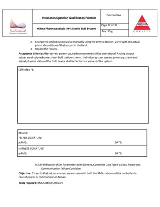 Installation/Operation Qualification Protocol
Protocol No.:
Hikma Pharmaceuticals-APIs Sterile BMS System
Page 27 of 39
Rev.:Org
2. Change the analogoutputvalue manuallyusingthe central station.Verifywiththe actual
physical conditionof thatoutputinthe field.
3. Recordthe results.
Acceptance Criteria: Aftercorrect power-up,eachcomponentshall be operational.Analogoutput
valuesare displayedcorrectlyon BMSstationscreens,individual systemscreen,summaryscreenand
actual physical statusof the fielddevice shall reflectactual valuesof the system
RESULT:
TESTER SIGNATURE:
NAME: DATE:
WITNESSSIGNATURE:
NAME: DATE:
9.2.8Verificationof SetParameterswithScreens,ControllerDataTable Values,Powerand
CommunicationFailure Condition
Objective: To verifythatsetparametersare conservedinboththe BMS stationand the controllerin
case of poweror communicationfailure.
Tools required:BMS StationSoftware
COMMENTS:
 