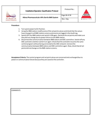 Installation/Operation Qualification Protocol
Protocol No.:
Hikma Pharmaceuticals-APIs Sterile BMS System
Page 28 of 39
Rev.:Org
Procedure:
1. Turn panel powertoOn Position.
2. Usingthe BMS station modifysome of the setpointsvaluesandcheckthat the values
have changedinall BMS station screensandeventsare loggedinthe AuditLog.
3. SwitchOFFthe BMS stationand switchitON again. Recheckthe setpointsandmake sure
theydidnot change due to powerfailure onthe BMS station.
4. Disconnectthe communicationbetween BMSstationandDDC controllers.Switchoff any
DDC controllerandthenswitchiton again.Checkthat the controllerresumesthe same
control program withoutbeingconnectedtothe DDC network. Connectthe
communicationbetween BMSstationand DDC controllersagain.Now,checkthatall set
pointsdidnotchange on the BMS station screens.
Acceptance Criteria: The control programand setpointvaluesare conservedandunchangeddue to
poweror communicationfailure becausetheyare savedonthe controller.
COMMENTS:
 