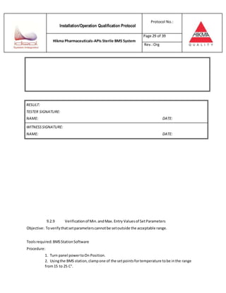 Installation/Operation Qualification Protocol
Protocol No.:
Hikma Pharmaceuticals-APIs Sterile BMS System
Page 29 of 39
Rev.:Org
RESULT:
TESTER SIGNATURE:
NAME: DATE:
WITNESSSIGNATURE:
NAME: DATE:
9.2.9 Verificationof Min.andMax. Entry Valuesof SetParameters
Objective: Toverifythatsetparameterscannotbe setoutside the acceptable range.
Toolsrequired:BMSStationSoftware
Procedure:
1. Turn panel powertoOn Position.
2. Usingthe BMS station,clampone of the setpointsfortemperature tobe inthe range
from15 to 25 C°.
 