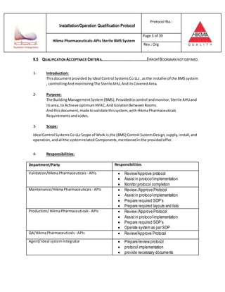 Installation/Operation Qualification Protocol
Protocol No.:
Hikma Pharmaceuticals-APIs Sterile BMS System
Page 3 of 39
Rev.:Org
9.5 QUALIFICATION ACCEPTANCE CRITERIA.........................................ERROR!BOOKMARKNOT DEFINED.
1- Introduction:
Thisdocumentprovidedby Ideal Control SystemsCo.LLc,as the installerof the BMS system
, controllingAndmonitoringThe SterileAHU,AnditsCoveredArea.
2- Purpose:
The BuildingManagementSystem(BMS), Providedtocontrol andmonitor,Sterile AHUand
itsarea, to Achieve optimumHVAC,AndIsolationBetweenRooms.
Andthisdocument, made tovalidate thissystem, with HikmaPharmaceuticals
Requirements andcodes.
3- Scope:
Ideal Control SystemsCo.LLcScope of Work is,the (BMS) Control System Design,supply,install,and
operation,andall the systemrelatedComponents,mentionedinthe providedoffer.
4- Responsibilities:
Department/Party Responsibilities
Validation/HikmaPharmaceuticals - APIs  Review/Approve protocol
 Assist in protocol implementation
 Monitor protocol completion
Maintenance/HikmaPharmaceuticals - APIs  Review /Approve Protocol
 Assistin protocol implementation
 Prepare required SOP’s
 Prepare required layouts and lists
Production/ HikmaPharmaceuticals - APIs  Review /Approve Protocol
 Assistin protocol implementation
 Prepare required SOP’s
 Operate system as per SOP
QA/HikmaPharmaceuticals - APIs  Review/Approve Protocol
Agent/ Ideal systemIntegrator  Prepare/review protocol
 protocol implementation
 provide necessary documents
 