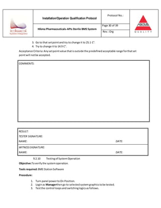 Installation/Operation Qualification Protocol
Protocol No.:
Hikma Pharmaceuticals-APIs Sterile BMS System
Page 30 of 39
Rev.:Org
3. Go to that setpointand try to change it to 25.1 C°.
4. Try to change it to 14.9 C°.
Acceptance Criteria:Anysetpointvalue thatisoutside the predefinedacceptable range forthatset
pointwill notbe accepted.
RESULT:
TESTER SIGNATURE:
NAME: DATE:
WITNESSSIGNATURE:
NAME: DATE:
9.2.10 Testingof SystemOperation
Objective:Toverifythe systemoperation.
Tools required:BMS StationSoftware
Procedure:
1. Turn panel powertoOn Position.
2. Loginas Managerthengo to selectedsystemgraphicstobe tested.
3. Testthe control loopsand switchinglogicsasfollows.
COMMENTS:
 