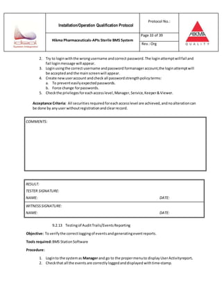 Installation/Operation Qualification Protocol
Protocol No.:
Hikma Pharmaceuticals-APIs Sterile BMS System
Page 33 of 39
Rev.:Org
2. Try to loginwiththe wrongusername andcorrect password.The loginattemptwillfail and
fail loginmessage will appear.
3. Loginusingthe correct username andpassword formanageraccount,the loginattemptwill
be accepted and the mainscreenwill appear.
4. Create newuseraccount andcheck all passwordstrengthpolicyterms:
a. To preventeasilyexpectedpasswords.
b. Force change forpasswords.
5. Checkthe privilegesforeachaccesslevel,Manager,Service,Keeper&Viewer.
Acceptance Criteria: All securities required foreachaccesslevel are achieved,andnoalterationcan
be done by anyuser withoutregistrationandclearrecord.
RESULT:
TESTER SIGNATURE:
NAME: DATE:
WITNESSSIGNATURE:
NAME: DATE:
9.2.13 Testingof AuditTrails/EventsReporting
Objective: To verifythe correctloggingof eventsandgeneratingeventreports.
Tools required:BMS StationSoftware
Procedure:
1. Loginto the systemas Manager and go to the propermenuto display UserActivityreport.
2. Checkthat all the events are correctlyloggedanddisplayed withtime-stamp.
COMMENTS:
 