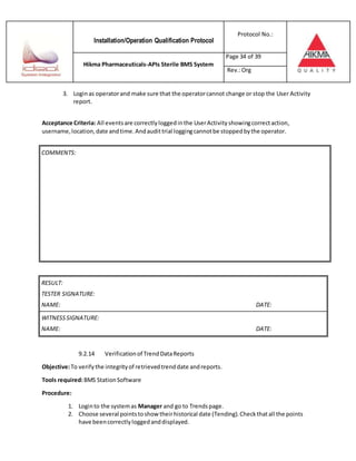 Installation/Operation Qualification Protocol
Protocol No.:
Hikma Pharmaceuticals-APIs Sterile BMS System
Page 34 of 39
Rev.:Org
3. Loginas operatorand make sure that the operatorcannot change or stop the User Activity
report.
Acceptance Criteria: All eventsare correctlyloggedinthe UserActivity showingcorrectaction,
username,location,date andtime.Andaudittrial loggingcannotbe stoppedbythe operator.
RESULT:
TESTER SIGNATURE:
NAME: DATE:
WITNESSSIGNATURE:
NAME: DATE:
9.2.14 Verificationof TrendDataReports
Objective:To verifythe integrityof retrievedtrenddate andreports.
Tools required:BMS StationSoftware
Procedure:
1. Loginto the systemas Manager and go to Trendspage.
2. Choose several pointstoshow theirhistorical date (Tending).Checkthatall the points
have beencorrectlyloggedanddisplayed.
COMMENTS:
 