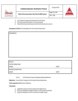 Installation/Operation Qualification Protocol
Protocol No.:
Hikma Pharmaceuticals-APIs Sterile BMS System
Page 35 of 39
Rev.:Org
3. Go to Reportspage and choose the trendreport.
4. Printthe reportand attach it to thisprotocol.
5. Checkthat the printedreportconformstothe data on screen.
Acceptance Criteria: Trendingdatacan be viewedandprinted.
RESULT:
TESTER SIGNATURE:
NAME: DATE:
WITNESSSIGNATURE:
NAME: DATE:
9.2.15 Verificationof systemDatabase Backup/Restore
Objective: To verifythe integrityof retrievedhistorical database.
Tools required:BMS StationSoftware
Procedure:
1. Logoff the systemandshoutdownthe WebServer.
2. Go to the database storage locationonthe systemharddisk.
3. Copythe database to CD or anyotherstorage media.
COMMENTS:
 
