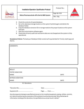 Installation/Operation Qualification Protocol
Protocol No.:
Hikma Pharmaceuticals-APIs Sterile BMS System
Page 36 of 39
Rev.:Org
4. Checkthe contentsof copieddatabase.
5. Go to the data base storage locationonthe systemharddiskagainand delete the
database folder.
6. Copythe database storedon CD or storage mediato the properlocationonthe system
hard disk
7. Start the central stationsoftware again.
8. Checkthat all trend,audittrail and alarmsdata are notchangedand the systemisfully
operational.
Acceptance Criteria: The backup of database foldercontainsall requireddataforTrends, AuditLogsand
Alarms.
RESULT:
TESTER SIGNATURE:
NAME: DATE:
WITNESSSIGNATURE:
NAME: DATE:
9.3 Deviations
“DeviationNo.:…………………………………. Date:………………………..
Equipment#:…………………………………… Page:……… from……….
Anydiscrepanciesbetweenspecifiedandactual on the installedequipment,piping,utilities,controls,
etc.determinedduringthe executionof thisprotocol mustbe documented.Describebelow all
informationrelatingtothe deviation,listspecifiedversusactual resultindetail.”
COMMENTS:
 