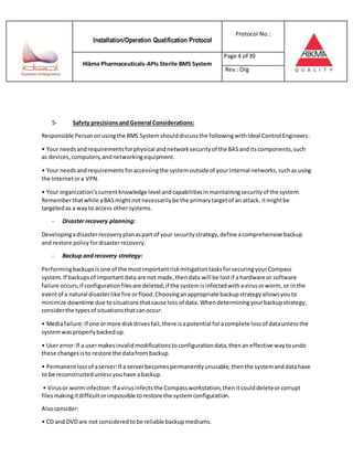 Installation/Operation Qualification Protocol
Protocol No.:
Hikma Pharmaceuticals-APIs Sterile BMS System
Page 4 of 39
Rev.:Org
5- Safety precisionsandGeneral Considerations:
Responsible Persononusingthe BMS System shoulddiscussthe following withIdeal Control Engineers:
• Your needsandrequirementsforphysical andnetworksecurityof the BASanditscomponents,such
as devices,computers,andnetworkingequipment.
• Your needsandrequirementsforaccessingthe systemoutsideof yourinternal networks,suchasusing
the Internetora VPN.
• Your organization’scurrentknowledge level andcapabilitiesinmaintainingsecurityof the system.
Rememberthatwhile aBASmight notnecessarilybe the primarytargetof an attack, itmightbe
targetedas a wayto access othersystems.
- Disaster recovery planning:
Developingadisasterrecoveryplanaspart of your securitystrategy,define acomprehensive backup
and restore policy fordisasterrecovery.
- Backup andrecovery strategy:
Performingbackupsisone of the mostimportantriskmitigationtasksforsecuringyourCompass
system.If backupsof importantdata are not made,thendata will be lostif a hardware or software
failure occurs,if configurationfilesare deleted,if the systemisinfectedwithavirusorworm, or inthe
eventof a natural disasterlike fire orflood.Choosinganappropriate backupstrategyallowsyouto
minimize downtime due tosituationsthatcause loss of data. Whendeterminingyourbackupstrategy,
considerthe typesof situationsthatcanoccur:
• Mediafailure:If one ormore diskdrivesfail,there isapotential foracomplete lossof dataunlessthe
systemwasproperlybackedup.
• User error:If a usermakesinvalidmodificationstoconfigurationdata,thenaneffective waytoundo
these changesisto restore the datafrom backup.
• Permanentlossof aserver:If a serverbecomespermanentlyunusable,thenthe systemanddatahave
to be reconstructedunlessyouhave abackup.
• Virusor worminfection:If avirusinfectsthe Compassworkstation,thenitcoulddeleteorcorrupt
filesmakingitdifficultorimpossible torestore the systemconfiguration.
Alsoconsider:
• CD and DVDare not consideredtobe reliable backupmediums.
 