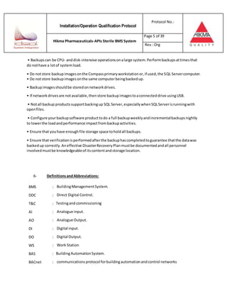 Installation/Operation Qualification Protocol
Protocol No.:
Hikma Pharmaceuticals-APIs Sterile BMS System
Page 5 of 39
Rev.:Org
• Backupscan be CPU- anddisk-intensive operationsonalarge system.Performbackupsattimesthat
do nothave a lotof systemload.
• Do notstore backupimagesonthe Compassprimaryworkstationor,if used,the SQL Servercomputer.
• Do notstore backupimagesonthe same computerbeingbackedup.
• Backupimagesshouldbe storedonnetworkdrives.
• If networkdrivesare notavailable,thenstore backupimagestoaconnecteddrive usingUSB.
• Notall backup productssupportbackingup SQL Server,especiallywhenSQLServerisrunningwith
openfiles.
• Configure yourbackupsoftware producttodo a full backupweeklyandincrementalbackupsnightly
to lowerthe loadandperformance impactfrombackupactivities.
• Ensure that youhave enoughfile storage space toholdall backups.
• Ensure that verificationisperformedafterthe backuphascompletedtoguarantee thatthe datawas
backedup correctly.Aneffective DisasterRecoveryPlanmustbe documentedandall personnel
involvedmustbe knowledgeableof itscontentandstorage location.
6- DefinitionsandAbbreviations:
BMS : BuildingManagementSystem.
DDC : Direct Digital Control.
T&C : Testingandcommissioning
AI : Analogue input.
AO : Analogue Output.
DI : Digital input.
DO : Digital Output.
WS : Work Station
BAS : BuildingAutomationSystem.
BACnet : communicationsprotocol forbuildingautomationandcontrol networks
 