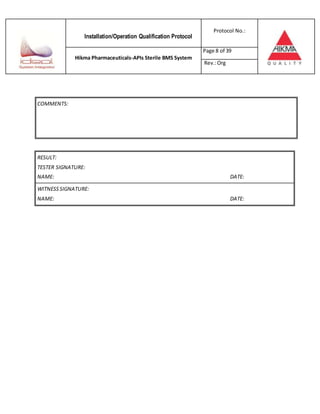 Installation/Operation Qualification Protocol
Protocol No.:
Hikma Pharmaceuticals-APIs Sterile BMS System
Page 8 of 39
Rev.:Org
RESULT:
TESTER SIGNATURE:
NAME: DATE:
WITNESSSIGNATURE:
NAME: DATE:
COMMENTS:
 