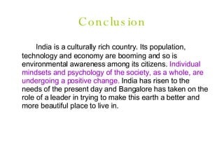 Conclusion India is a culturally rich country. Its population, technology and economy are booming and so is environmental awareness among its citizens.  Individual mindsets and psychology of the society, as a whole, are undergoing a positive change.  India has risen to the needs of the present day and Bangalore has taken on the role of a leader in trying to make this earth a better and more beautiful place to live in. 