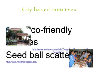 City based initiatives Eco-friendly homes http://www.asklaila.com/article/Bangalore/Go+green+with+ Bangalore’s+ecofriendly+homes/237/ Seed ball scattering http://www.millionseedballs.org/ 