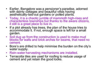 Earlier, Bangalore was a pensioner’s paradise, adorned with dainty cottages and beautiful villas having aesthetically-laid-out gardens or potted plants. Today, it is a chaotic jumble of mammoth high-rises and characterless townships but thanks to the aware citizens, it still is a great place to live in. If a plot already has trees, the plan of the house tries to accommodate it. If not, enough space is left for a small garden. Soil dug up from the construction is used to make mud blocks for walls and brick arches for beams, that need no cement. Bore’s are drilled to help minimise the burden on the city’s water supply. Rain-water harvesting mechanisms are installed. Terracotta tiles are used for roofing to reduce usage of cement and yet retain the good looks. 