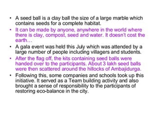 A seed ball is a clay ball the size of a large marble which contains seeds for a complete habitat.  It can be made by anyone, anywhere in the world where there is clay, compost, seed and water. It doesn’t cost the earth… A gala event was held this July which was attended by a large number of people including villagers and students. After the flag off, the kits containing seed balls were handed over to the participants. About 3 lakh seed balls were then scattered around the hillocks of Ambajidurga.   Following this, some companies and schools took up this initiative. It served as a  Team building activity and also brought a sense of responsibility to the participants of restoring eco-balance in the city. 