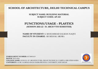 SCHOOL OF ARCHITECTURE, DELHI TECHNICAL CAMPUS
SUBJECT NAME: BUILDING MATERIAL
SUBJECT CODE: AP-325
FUNCTIONS/USAGE - PLASTICS
(SESSION 2021-22 – B. ARCH VTH SEMESTER)
NAME OF STUDENT: S. MOHAMMAD SALMAN NAQVI
FACULTY IN CHARGE: AR MEHAK ARORA
ENROLLMENT NUMBER: 06718001619
BATCH: 2019-2024
COLLEGE NAME: SCHOOL OF ARCHITECTURE, DELHI TECHNICAL CAMPUS, GREATER NOIDA
UNIVERSITY: GURU GOBIND SINGH INDRAPRASTHA UNIVERSITY, NEW DELHI
 