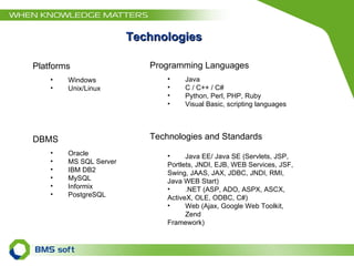 Platforms Windows Unix/Linux DBMS Oracle  MS SQL Server  IBM DB2  MySQL  Informix  PostgreSQL Technologies and Standards Java EE/ Java SE (Servlets, JSP,  Portlets, JNDI, EJB, WEB Services, JSF,  Swing, JAAS, JAX, JDBC, JNDI, RMI,  Java WEB Start)  .NET (ASP, ADO, ASPX, ASCX,  ActiveX, OLE, ODBC, C#) Web (Ajax, Google Web Toolkit, Zend  Framework) Technologies Programming Languages Java C / C++ / C# Python, Perl, PHP, Ruby Visual Basic, scripting languages 