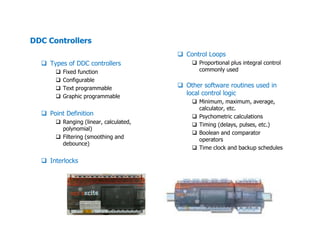 DDC Controllers
Types of DDC controllers
Fixed function
Configurable
Text programmable
Graphic programmable
Point Definition
Ranging (linear, calculated,
Control Loops
Proportional plus integral control
commonly used
Other software routines used in
local control logic
Minimum, maximum, average,
calculator, etc.
Psychometric calculations
Timing (delays, pulses, etc.)Ranging (linear, calculated,
polynomial)
Filtering (smoothing and
debounce)
Interlocks
Timing (delays, pulses, etc.)
Boolean and comparator
operators
Time clock and backup schedules
 