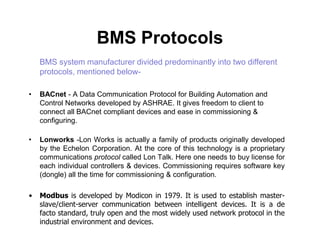 BMS Protocols
BMS system manufacturer divided predominantly into two different
protocols, mentioned below-
• BACnet - A Data Communication Protocol for Building Automation and
Control Networks developed by ASHRAE. It gives freedom to client to
connect all BACnet compliant devices and ease in commissioning &
configuring.configuring.
• Lonworks -Lon Works is actually a family of products originally developed
by the Echelon Corporation. At the core of this technology is a proprietary
communications protocol called Lon Talk. Here one needs to buy license for
each individual controllers & devices. Commissioning requires software key
(dongle) all the time for commissioning & configuration.
• Modbus is developed by Modicon in 1979. It is used to establish master-
slave/client-server communication between intelligent devices. It is a de
facto standard, truly open and the most widely used network protocol in the
industrial environment and devices.
 