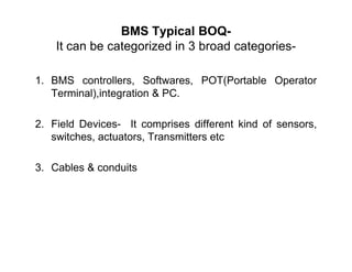 BMS Typical BOQ-
It can be categorized in 3 broad categories-
1. BMS controllers, Softwares, POT(Portable Operator
Terminal),integration & PC.
2. Field Devices- It comprises different kind of sensors,
switches, actuators, Transmitters etcswitches, actuators, Transmitters etc
3. Cables & conduits
 