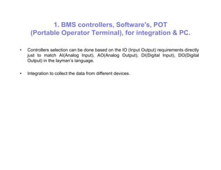 1. BMS controllers, Software's, POT
(Portable Operator Terminal), for integration & PC.
• Controllers selection can be done based on the IO (Input Output) requirements directly
just to match AI(Analog Input), AO(Analog Output), DI(Digital Input), DO(Digital
Output) in the layman’s language.
• Integration to collect the data from different devices.
 