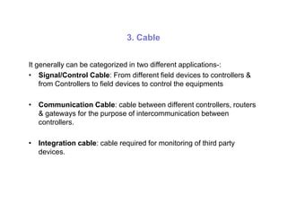 3. Cable
It generally can be categorized in two different applications-:
• Signal/Control Cable: From different field devices to controllers &
from Controllers to field devices to control the equipments
• Communication Cable: cable between different controllers, routers
& gateways for the purpose of intercommunication between& gateways for the purpose of intercommunication between
controllers.
• Integration cable: cable required for monitoring of third party
devices.
 