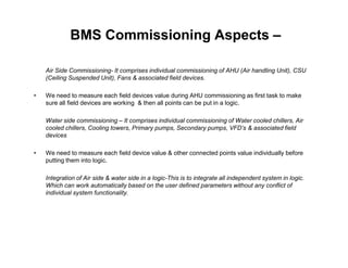 BMS Commissioning Aspects –
Air Side Commissioning- It comprises individual commissioning of AHU (Air handling Unit), CSU
(Ceiling Suspended Unit), Fans & associated field devices.
• We need to measure each field devices value during AHU commissioning as first task to make
sure all field devices are working & then all points can be put in a logic.
Water side commissioning – It comprises individual commissioning of Water cooled chillers, Air
cooled chillers, Cooling towers, Primary pumps, Secondary pumps, VFD’s & associated field
devicesdevices
• We need to measure each field device value & other connected points value individually before
putting them into logic.
Integration of Air side & water side in a logic-This is to integrate all independent system in logic.
Which can work automatically based on the user defined parameters without any conflict of
individual system functionality.
 