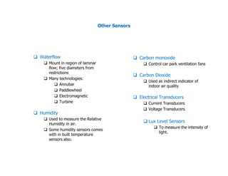 Other Sensors
Waterflow
Mount in region of laminar
flow; five diameters from
restrictions
Many technologies:
Annubar
Paddlewheel
Carbon monoxide
Control car park ventilation fans
Carbon Dioxide
Used as indirect indicator of
indoor air quality
Paddlewheel
Electromagnetic
Turbine
Humidity
Used to measure the Relative
Humidity in air.
Some humidity sensors comes
with in built temperature
sensors also.
indoor air quality
Electrical Transducers
Current Transducers
Voltage Transducers
Lux Level Sensors
To measure the intensity of
light.
 