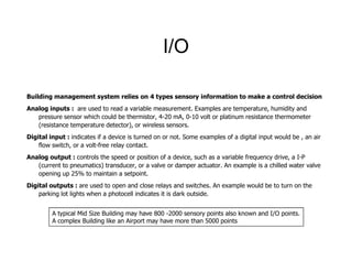 I/O
Building management system relies on 4 types sensory information to make a control decision
Analog inputs : are used to read a variable measurement. Examples are temperature, humidity and
pressure sensor which could be thermistor, 4-20 mA, 0-10 volt or platinum resistance thermometer
(resistance temperature detector), or wireless sensors.
Digital input : indicates if a device is turned on or not. Some examples of a digital input would be , an airDigital input : indicates if a device is turned on or not. Some examples of a digital input would be , an air
flow switch, or a volt-free relay contact.
Analog output : controls the speed or position of a device, such as a variable frequency drive, a I-P
(current to pneumatics) transducer, or a valve or damper actuator. An example is a chilled water valve
opening up 25% to maintain a setpoint.
Digital outputs : are used to open and close relays and switches. An example would be to turn on the
parking lot lights when a photocell indicates it is dark outside.
A typical Mid Size Building may have 800 -2000 sensory points also known and I/O points.
A complex Building like an Airport may have more than 5000 points
 