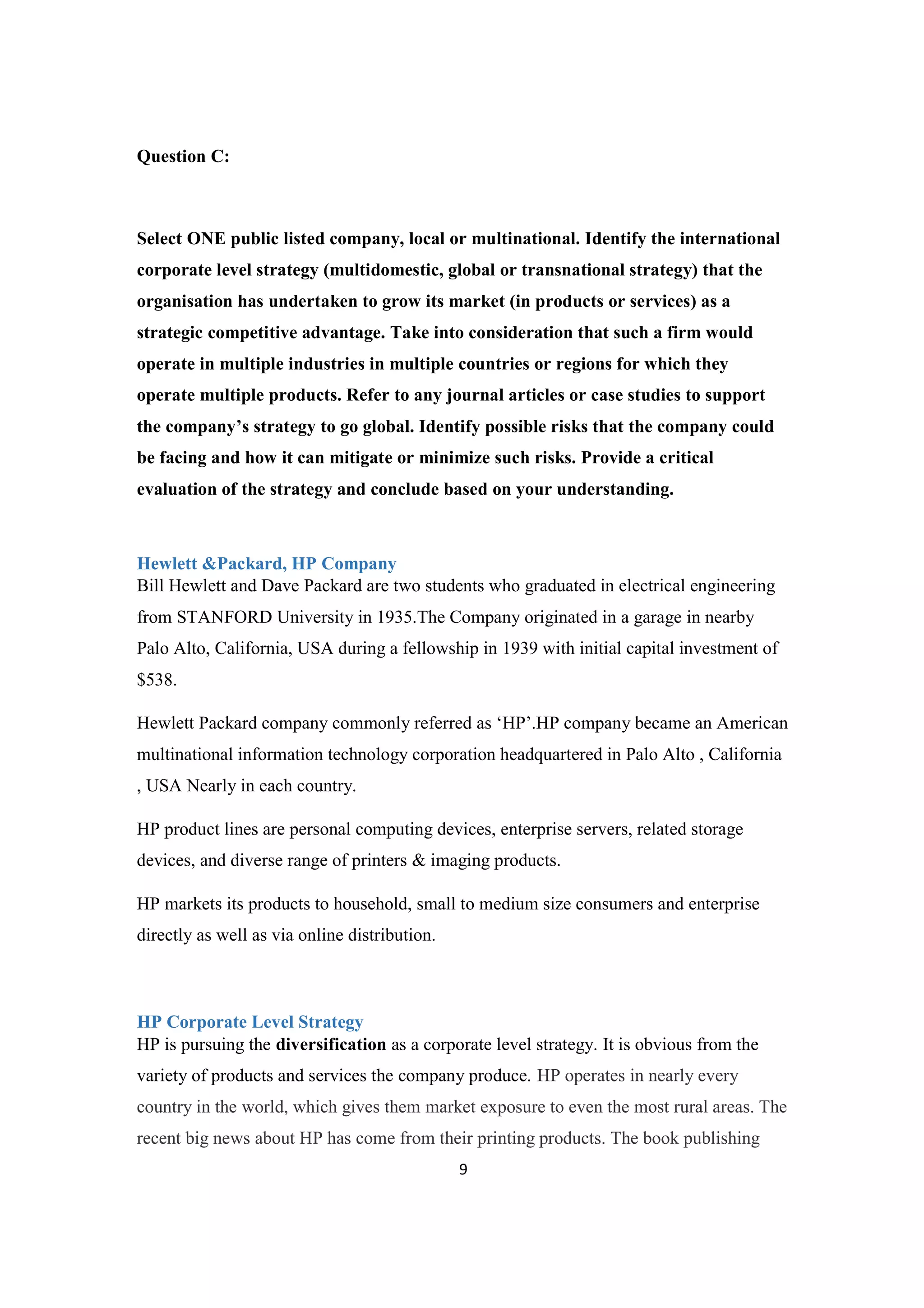 9
Question C:
Select ONE public listed company, local or multinational. Identify the international
corporate level strategy (multidomestic, global or transnational strategy) that the
organisation has undertaken to grow its market (in products or services) as a
strategic competitive advantage. Take into consideration that such a firm would
operate in multiple industries in multiple countries or regions for which they
operate multiple products. Refer to any journal articles or case studies to support
the company’s strategy to go global. Identify possible risks that the company could
be facing and how it can mitigate or minimize such risks. Provide a critical
evaluation of the strategy and conclude based on your understanding.
Hewlett &Packard, HP Company
Bill Hewlett and Dave Packard are two students who graduated in electrical engineering
from STANFORD University in 1935.The Company originated in a garage in nearby
Palo Alto, California, USA during a fellowship in 1939 with initial capital investment of
$538.
Hewlett Packard company commonly referred as ‘HP’.HP company became an American
multinational information technology corporation headquartered in Palo Alto , California
, USA Nearly in each country.
HP product lines are personal computing devices, enterprise servers, related storage
devices, and diverse range of printers & imaging products.
HP markets its products to household, small to medium size consumers and enterprise
directly as well as via online distribution.
HP Corporate Level Strategy
HP is pursuing the diversification as a corporate level strategy. It is obvious from the
variety of products and services the company produce. HP operates in nearly every
country in the world, which gives them market exposure to even the most rural areas. The
recent big news about HP has come from their printing products. The book publishing
 
