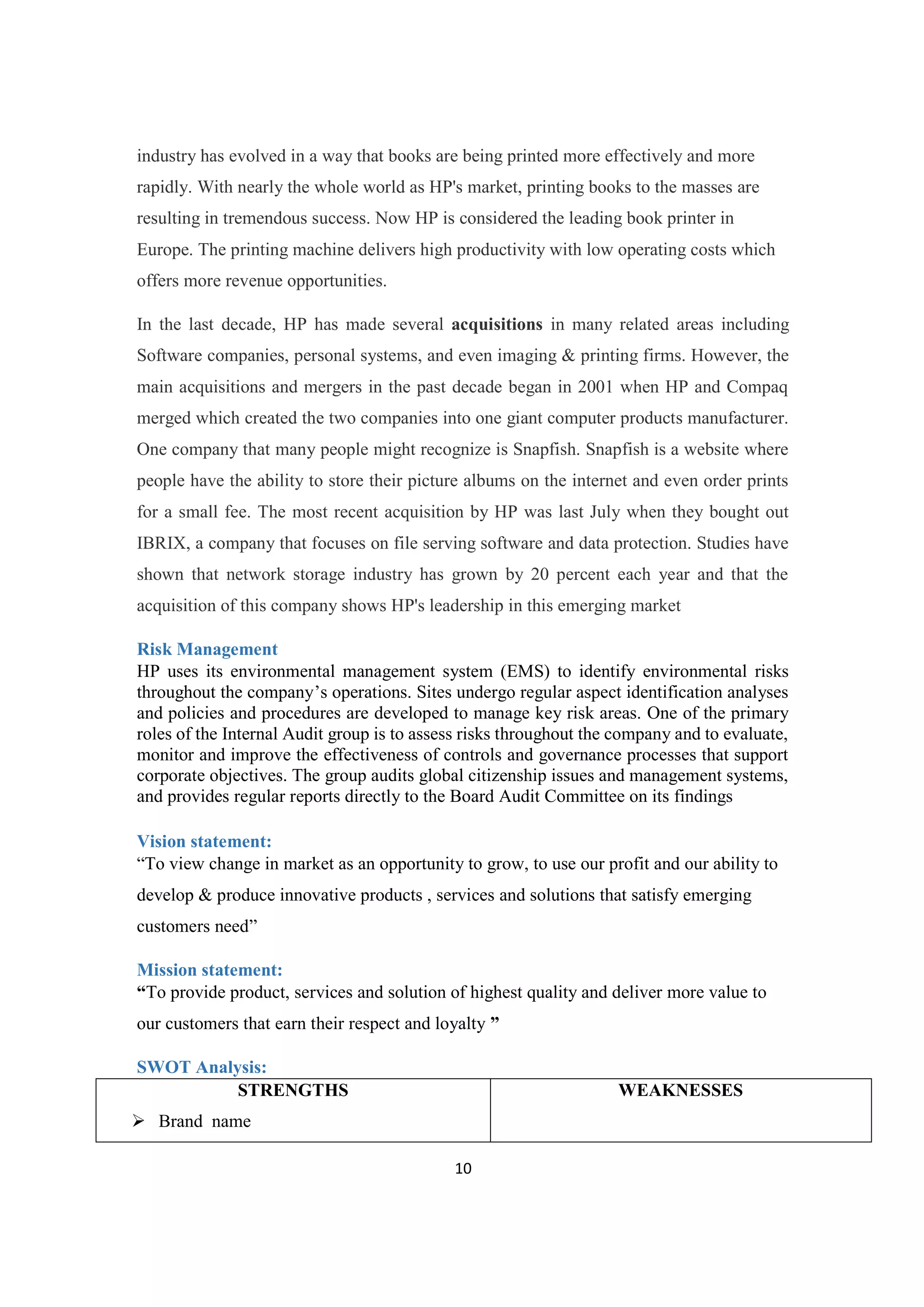 10
industry has evolved in a way that books are being printed more effectively and more
rapidly. With nearly the whole world as HP's market, printing books to the masses are
resulting in tremendous success. Now HP is considered the leading book printer in
Europe. The printing machine delivers high productivity with low operating costs which
offers more revenue opportunities.
In the last decade, HP has made several acquisitions in many related areas including
Software companies, personal systems, and even imaging & printing firms. However, the
main acquisitions and mergers in the past decade began in 2001 when HP and Compaq
merged which created the two companies into one giant computer products manufacturer.
One company that many people might recognize is Snapfish. Snapfish is a website where
people have the ability to store their picture albums on the internet and even order prints
for a small fee. The most recent acquisition by HP was last July when they bought out
IBRIX, a company that focuses on file serving software and data protection. Studies have
shown that network storage industry has grown by 20 percent each year and that the
acquisition of this company shows HP's leadership in this emerging market
Risk Management
HP uses its environmental management system (EMS) to identify environmental risks
throughout the company’s operations. Sites undergo regular aspect identification analyses
and policies and procedures are developed to manage key risk areas. One of the primary
roles of the Internal Audit group is to assess risks throughout the company and to evaluate,
monitor and improve the effectiveness of controls and governance processes that support
corporate objectives. The group audits global citizenship issues and management systems,
and provides regular reports directly to the Board Audit Committee on its findings
Vision statement:
“To view change in market as an opportunity to grow, to use our profit and our ability to
develop & produce innovative products , services and solutions that satisfy emerging
customers need”
Mission statement:
“To provide product, services and solution of highest quality and deliver more value to
our customers that earn their respect and loyalty ”
SWOT Analysis:
STRENGTHS
Ø Brand name
WEAKNESSES
 