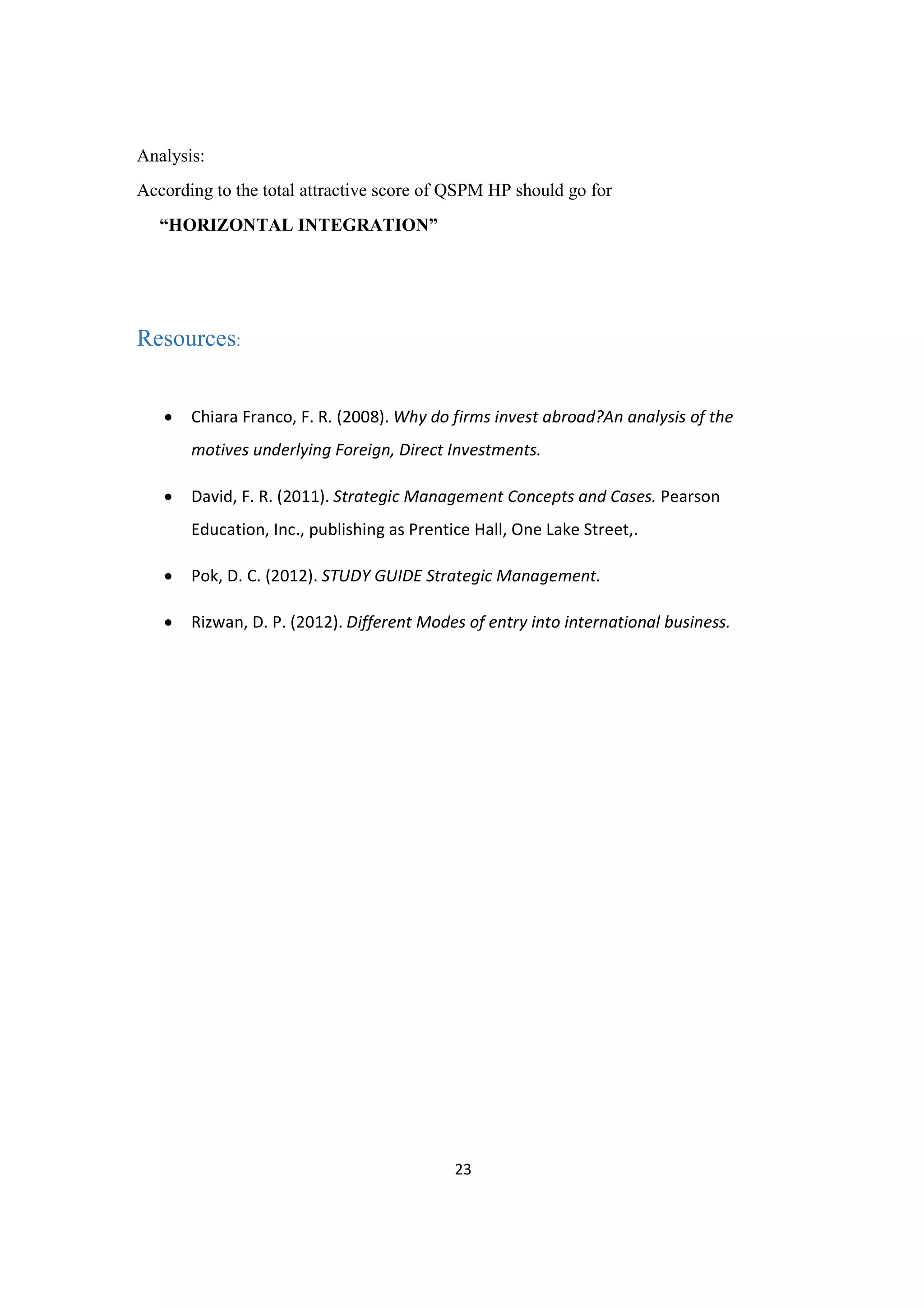 23
Analysis:
According to the total attractive score of QSPM HP should go for
“HORIZONTAL INTEGRATION”
Resources:
· Chiara Franco, F. R. (2008). Why do firms invest abroad?An analysis of the
motives underlying Foreign, Direct Investments.
· David, F. R. (2011). Strategic Management Concepts and Cases. Pearson
Education, Inc., publishing as Prentice Hall, One Lake Street,.
· Pok, D. C. (2012). STUDY GUIDE Strategic Management.
· Rizwan, D. P. (2012). Different Modes of entry into international business.
 
