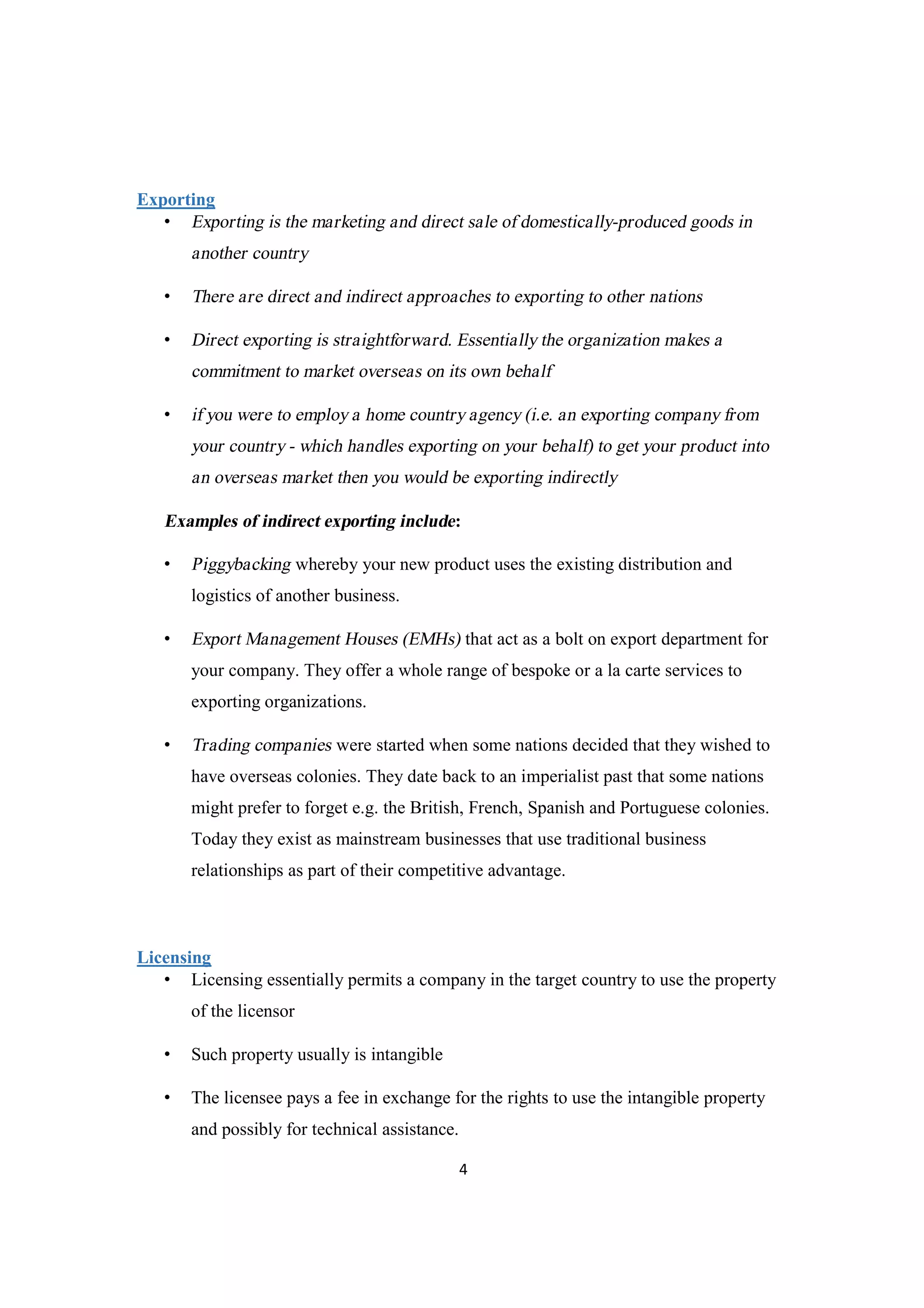 4
Exporting
• Exporting is the marketing and direct sale of domestically-produced goods in
another country
• There are direct and indirect approaches to exporting to other nations
• Direct exporting is straightforward. Essentially the organization makes a
commitment to market overseas on its own behalf
• if you were to employ a home country agency (i.e. an exporting company from
your country - which handles exporting on your behalf) to get your product into
an overseas market then you would be exporting indirectly
Examples of indirect exporting include:
• Piggybacking whereby your new product uses the existing distribution and
logistics of another business.
• Export Management Houses (EMHs) that act as a bolt on export department for
your company. They offer a whole range of bespoke or a la carte services to
exporting organizations.
• Trading companies were started when some nations decided that they wished to
have overseas colonies. They date back to an imperialist past that some nations
might prefer to forget e.g. the British, French, Spanish and Portuguese colonies.
Today they exist as mainstream businesses that use traditional business
relationships as part of their competitive advantage.
Licensing
• Licensing essentially permits a company in the target country to use the property
of the licensor
• Such property usually is intangible
• The licensee pays a fee in exchange for the rights to use the intangible property
and possibly for technical assistance.
 