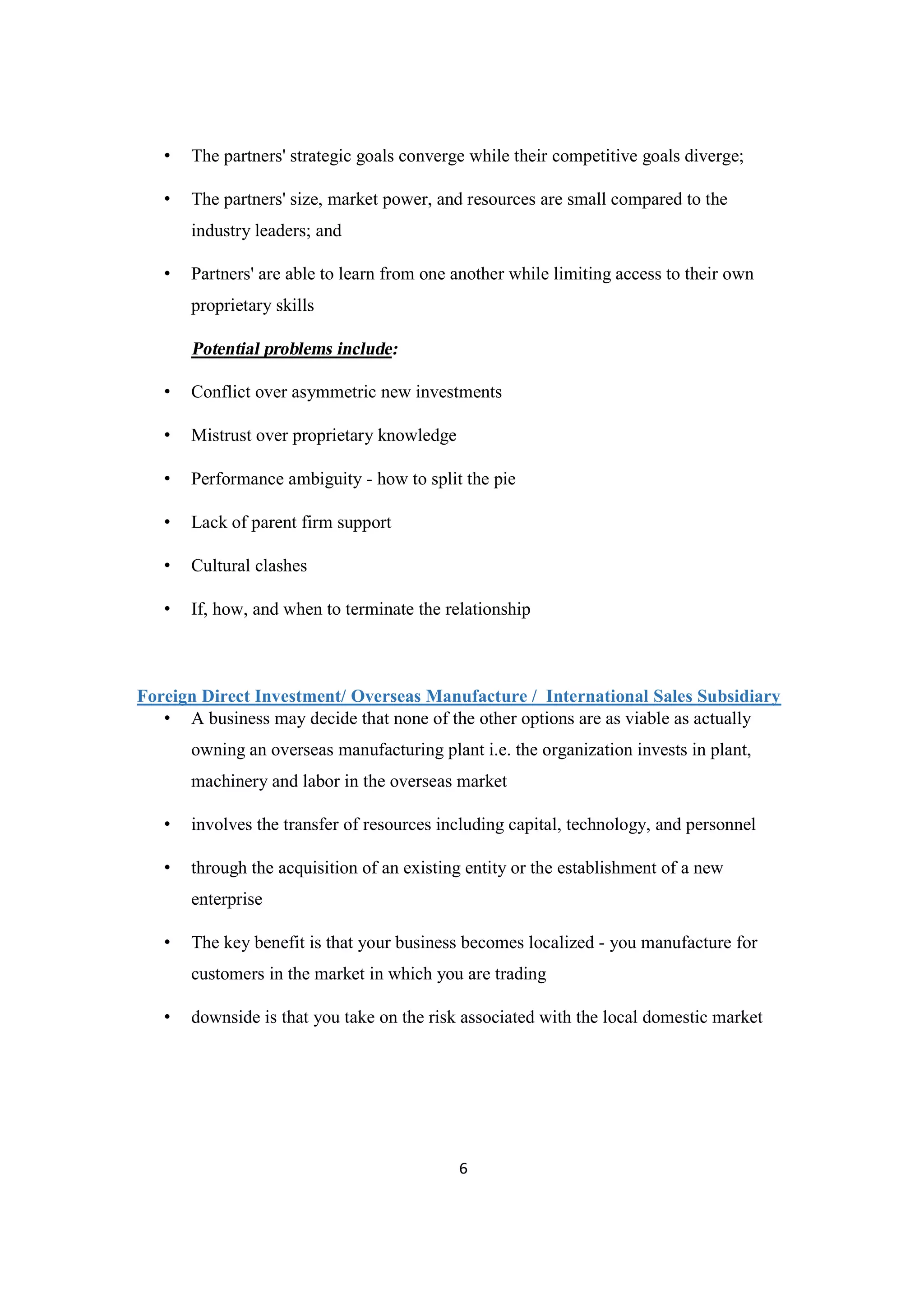 6
• The partners' strategic goals converge while their competitive goals diverge;
• The partners' size, market power, and resources are small compared to the
industry leaders; and
• Partners' are able to learn from one another while limiting access to their own
proprietary skills
Potential problems include:
• Conflict over asymmetric new investments
• Mistrust over proprietary knowledge
• Performance ambiguity - how to split the pie
• Lack of parent firm support
• Cultural clashes
• If, how, and when to terminate the relationship
Foreign Direct Investment/ Overseas Manufacture / International Sales Subsidiary
• A business may decide that none of the other options are as viable as actually
owning an overseas manufacturing plant i.e. the organization invests in plant,
machinery and labor in the overseas market
• involves the transfer of resources including capital, technology, and personnel
• through the acquisition of an existing entity or the establishment of a new
enterprise
• The key benefit is that your business becomes localized - you manufacture for
customers in the market in which you are trading
• downside is that you take on the risk associated with the local domestic market
 