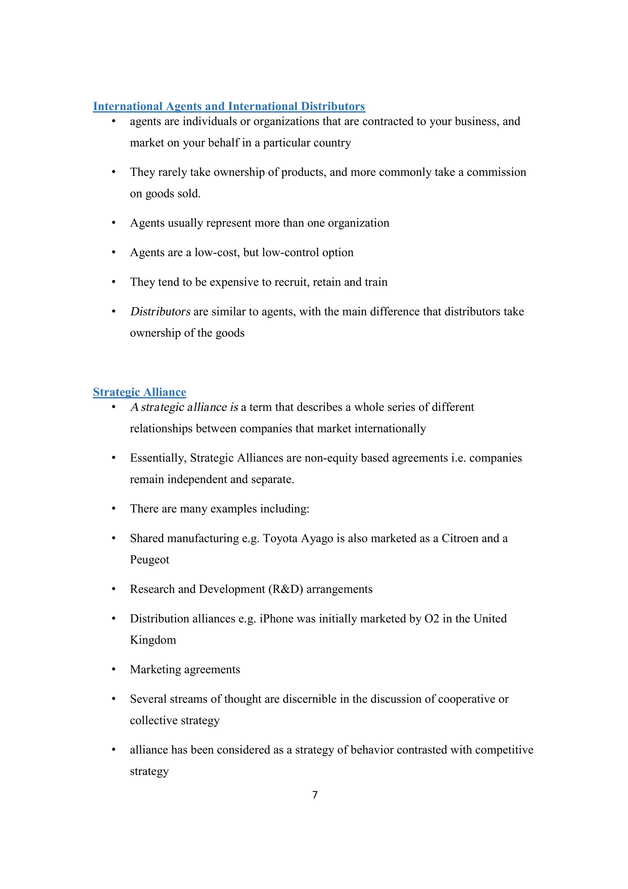 7
International Agents and International Distributors
• agents are individuals or organizations that are contracted to your business, and
market on your behalf in a particular country
• They rarely take ownership of products, and more commonly take a commission
on goods sold.
• Agents usually represent more than one organization
• Agents are a low-cost, but low-control option
• They tend to be expensive to recruit, retain and train
• Distributors are similar to agents, with the main difference that distributors take
ownership of the goods
Strategic Alliance
• Astrategic alliance is a term that describes a whole series of different
relationships between companies that market internationally
• Essentially, Strategic Alliances are non-equity based agreements i.e. companies
remain independent and separate.
• There are many examples including:
• Shared manufacturing e.g. Toyota Ayago is also marketed as a Citroen and a
Peugeot
• Research and Development (R&D) arrangements
• Distribution alliances e.g. iPhone was initially marketed by O2 in the United
Kingdom
• Marketing agreements
• Several streams of thought are discernible in the discussion of cooperative or
collective strategy
• alliance has been considered as a strategy of behavior contrasted with competitive
strategy
 