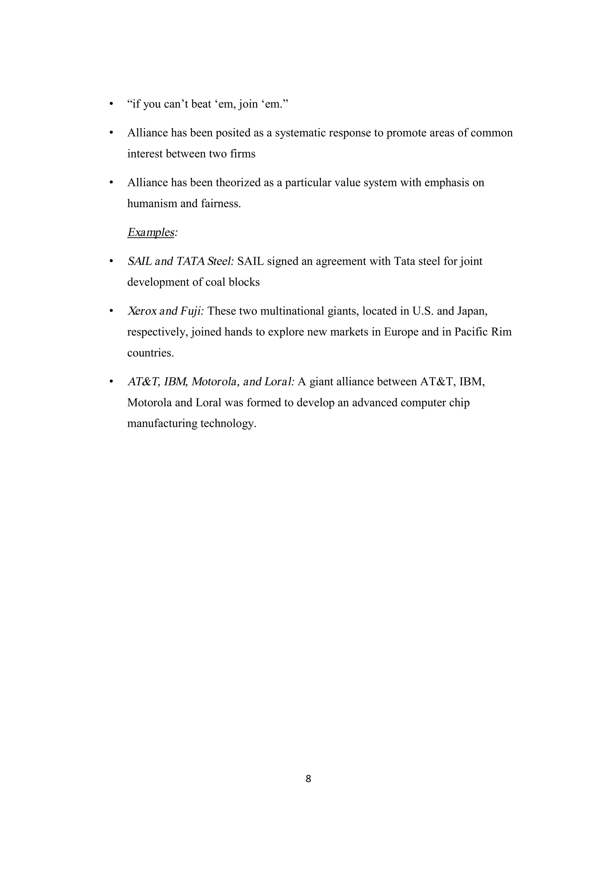 8
• “if you can’t beat ‘em, join ‘em.”
• Alliance has been posited as a systematic response to promote areas of common
interest between two firms
• Alliance has been theorized as a particular value system with emphasis on
humanism and fairness.
Examples:
• SAIL and TATASteel: SAIL signed an agreement with Tata steel for joint
development of coal blocks
• Xerox and Fuji: These two multinational giants, located in U.S. and Japan,
respectively, joined hands to explore new markets in Europe and in Pacific Rim
countries.
• AT&T, IBM, Motorola, and Loral: A giant alliance between AT&T, IBM,
Motorola and Loral was formed to develop an advanced computer chip
manufacturing technology.
 