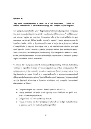 2
Question A:
Why would companies choose to venture out of their home country? Include the
benefits and outcomes of international strategy for a company in your response.
Few Companies can afford to ignore the presence of international competition. Companies
that seem insulated and comfortable today may be vulnerable tomorrow. A world economy
and monetary system are emerging. Corporations all over the world globalize to seek
customers. Markets are shifting rapidly. Innovative transport systems are accelerating the
transfer technology, shifts in the nature and location of production systems, especially to
China and India, re reducing the response time to market changing conditions. More and
more countries globally compete for foreign investment, capital labor, and human talents.
Many countries become more protectionists during the recent global economic recession.
Global consumer demand has increased tremendously .Shareholders of companies globally
expect better return on their investment.
Companies have many reasons for formulating and implementing strategies that initiate,
continue, or expand involvement in business operations out of their home countries. The
greatest outcome is that companies can gain new customers for their products and services,
thus increasing revenues. Growth in revenues and profits is a common organizational
objective and often an expectation of shareholders because it is a measure of organizational
success. Potential advantages to initiating, continuing, and expanding international
operations are as follows:
a- Company can gain new customers for their products and services
b- Foreign operations can absorb excess capacity, reduce unit costs, and spread risks
over a wider number of markets
c- Competition is less intense in foreign markets.
d- Foreign operations can allow companies to establish low-cost production facilities
in locations near to raw materials and cheaper labor.
 