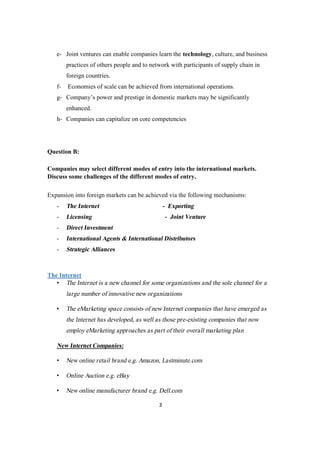 3
e- Joint ventures can enable companies learn the technology, culture, and business
practices of others people and to network with participants of supply chain in
foreign countries.
f- Economies of scale can be achieved from international operations.
g- Company’s power and prestige in domestic markets may be significantly
enhanced.
h- Companies can capitalize on core competencies
Question B:
Companies may select different modes of entry into the international markets.
Discuss some challenges of the different modes of entry.
Expansion into foreign markets can be achieved via the following mechanisms:
- The Internet - Exporting
- Licensing - Joint Venture
- Direct Investment
- International Agents & International Distributors
- Strategic Alliances
The Internet
• The Internet is a new channel for some organizations and the sole channel for a
large number of innovative new organizations
• The eMarketing space consists of new Internet companies that have emerged as
the Internet has developed, as well as those pre-existing companies that now
employ eMarketing approaches as part of their overall marketing plan
New Internet Companies:
• New online retail brand e.g. Amazon, Lastminute.com
• Online Auction e.g. eBay
• New online manufacturer brand e.g. Dell.com
 