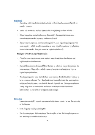 4
Exporting
• Exporting is the marketing and direct sale of domestically-produced goods in
another country
• There are direct and indirect approaches to exporting to other nations
• Direct exporting is straightforward. Essentially the organization makes a
commitment to market overseas on its own behalf
• if you were to employ a home country agency (i.e. an exporting company from
your country - which handles exporting on your behalf) to get your product into
an overseas market then you would be exporting indirectly
Examples of indirect exporting include:
• Piggybacking whereby your new product uses the existing distribution and
logistics of another business.
• Export Management Houses (EMHs) that act as a bolt on export department for
your company. They offer a whole range of bespoke or a la carte services to
exporting organizations.
• Trading companies were started when some nations decided that they wished to
have overseas colonies. They date back to an imperialist past that some nations
might prefer to forget e.g. the British, French, Spanish and Portuguese colonies.
Today they exist as mainstream businesses that use traditional business
relationships as part of their competitive advantage.
Licensing
• Licensing essentially permits a company in the target country to use the property
of the licensor
• Such property usually is intangible
• The licensee pays a fee in exchange for the rights to use the intangible property
and possibly for technical assistance.
 