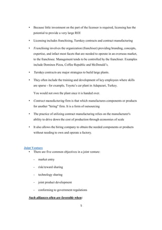 5
• Because little investment on the part of the licensor is required, licensing has the
potential to provide a very large ROI
• Licensing includes franchising, Turnkey contracts and contract manufacturing
• Franchising involves the organization (franchiser) providing branding, concepts,
expertise, and infact most facets that are needed to operate in an overseas market,
to the franchisee. Management tends to be controlled by the franchiser. Examples
include Dominos Pizza, Coffee Republic and McDonald’s.
• Turnkey contracts are major strategies to build large plants.
• They often include the training and development of key employees where skills
are sparse - for example, Toyota’s car plant in Adapazari, Turkey.
You would not own the plant once it is handed over.
• Contract manufacturing firm is that which manufactures components or products
for another "hiring" firm. It is a form of outsourcing
• The practice of utilizing contract manufacturing relies on the manufacturer's
ability to drive down the cost of production through economies of scale
• It also allows the hiring company to obtain the needed components or products
without needing to own and operate a factory.
Joint Venture
• There are five common objectives in a joint venture:
- market entry
- risk/reward sharing
- technology sharing
- joint product development
- conforming to government regulations
Such alliances often are favorable when:
 