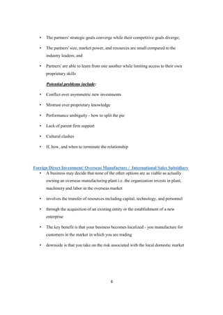 6
• The partners' strategic goals converge while their competitive goals diverge;
• The partners' size, market power, and resources are small compared to the
industry leaders; and
• Partners' are able to learn from one another while limiting access to their own
proprietary skills
Potential problems include:
• Conflict over asymmetric new investments
• Mistrust over proprietary knowledge
• Performance ambiguity - how to split the pie
• Lack of parent firm support
• Cultural clashes
• If, how, and when to terminate the relationship
Foreign Direct Investment/ Overseas Manufacture / International Sales Subsidiary
• A business may decide that none of the other options are as viable as actually
owning an overseas manufacturing plant i.e. the organization invests in plant,
machinery and labor in the overseas market
• involves the transfer of resources including capital, technology, and personnel
• through the acquisition of an existing entity or the establishment of a new
enterprise
• The key benefit is that your business becomes localized - you manufacture for
customers in the market in which you are trading
• downside is that you take on the risk associated with the local domestic market
 