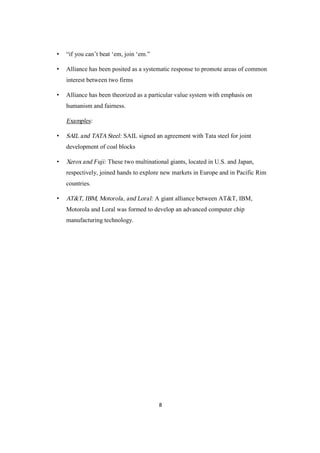 8
• “if you can’t beat ‘em, join ‘em.”
• Alliance has been posited as a systematic response to promote areas of common
interest between two firms
• Alliance has been theorized as a particular value system with emphasis on
humanism and fairness.
Examples:
• SAIL and TATASteel: SAIL signed an agreement with Tata steel for joint
development of coal blocks
• Xerox and Fuji: These two multinational giants, located in U.S. and Japan,
respectively, joined hands to explore new markets in Europe and in Pacific Rim
countries.
• AT&T, IBM, Motorola, and Loral: A giant alliance between AT&T, IBM,
Motorola and Loral was formed to develop an advanced computer chip
manufacturing technology.
 