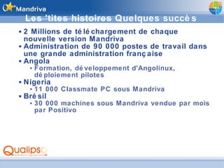 Les 'tites histoires  Quelques succès 2 Millions de téléchargement de chaque nouvelle version Mandriva Administration de 90 000 postes de travail dans une grande administration française Angola Formation, développement d'Angolinux, déploiement pilotes Nigeria 11 000 Classmate PC sous Mandriva Brésil 30 000 machines sous Mandriva vendue par mois par Positivo 