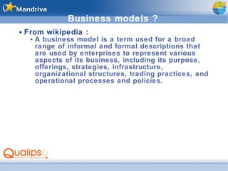 Business models ? From wikipedia :  A business model is a term used for a broad range of informal and formal descriptions that are used by enterprises to represent various aspects of its business, including its purpose, offerings, strategies, infrastructure, organizational structures, trading practices, and operational processes and policies. 