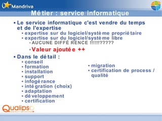 Métier : service informatique Le service informatique c'est vendre du temps et de l'expertise expertise sur du logiciel/système propriétaire expertise sur du logiciel/système libre AUCUNE DIFFÉRENCE !!!!!!????? Valeur ajoutée ++ Dans le détail : conseil formation installation support infogérance intégration (choix) adaptation développement certification migration certification de process / qualité 