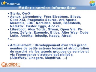 Métier : service informatique Steria, On-X Apitux, Librenberry, Free Electrons, Silecs, Cliss XXI, Pragmatic Source, Ars Aperta, Merethis, LDD, Nereides, Siloh, Bearstech, Netaktiv, Easter Eggs, Alcôve Libreboot, Alca Torda, Sfwan, Open Via, Pi-Lyon, Zefyris, Exemole, Eitics, Alter Way, Code Lutin, Ambika, Infoclip, Itaapy, Atreal .... Actuellement : développement d'un très grand nombre de petits acteurs locaux et structuration du marché via les grands groupes de service et via l'émergence d'acteurs spécialisés (AlterWay, Linagora, Mandriva, ...) 