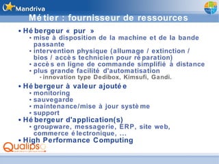 Métier : fournisseur de ressources Hébergeur « pur » mise à disposition de la machine et de la bande passante intervention physique (allumage / extinction / bios / accès technicien pour réparation) accès en ligne de commande simplifié à distance plus grande facilité d'automatisation innovation type Dedibox, Kimsufi, Gandi. Hébergeur à valeur ajoutée monitoring sauvegarde maintenance/mise à jour système support Hébergeur d'application(s) groupware, messagerie, ERP, site web, commerce électronique, ... High Performance Computing 