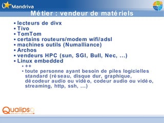 Métier : vendeur de matériels lecteurs de divx Tivo TomTom certains routeurs/modem wifi/adsl machines outils (Numalliance) Archos vendeurs HPC (sun, SGI, Bull, Nec, ...) Linux embedded ++ toute personne ayant besoin de piles logicielles standard (réseau, disque dur, graphique, décodeur audio ou vidéo, codeur audio ou vidéo, streaming, http, ssh, ...) 