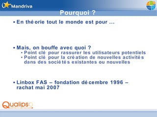 Pourquoi ? En théorie tout le monde est pour ... Mais, on bouffe avec quoi ? Point clé pour rassurer les utilisateurs potentiels Point clé pour la création de nouvelles activités dans des sociétés existantes ou nouvelles Linbox FAS – fondation décembre 1996 – rachat mai 2007 