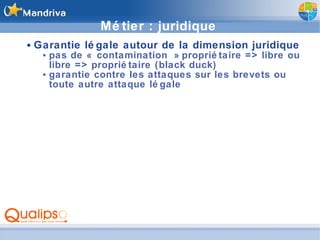 Métier : juridique Garantie légale autour de la dimension juridique pas de « contamination » propriétaire => libre ou libre => propriétaire (black duck) garantie contre les attaques sur les brevets ou toute autre attaque légale 