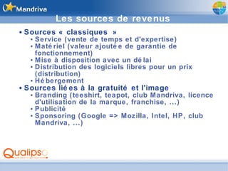 Les sources de revenus Sources « classiques » Service (vente de temps et d'expertise) Matériel (valeur ajoutée de garantie de fonctionnement) Mise à disposition avec un délai Distribution des logiciels libres pour un prix (distribution) Hébergement Sources liées à la gratuité et l'image Branding (teeshirt, teapot, club Mandriva, licence d'utilisation de la marque, franchise, ...) Publicité Sponsoring (Google => Mozilla, Intel, HP, club Mandriva, ...) 