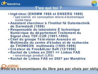 T'es qui toi ? Ingénieur (ENSMM 1988 et ENSERG 1989) spécialisé en conception micro-électronique numérique Assistant chercheur à l'Institut für Datentechnik de Darmstadt (1990) Responsable du laboratoire Électronique Numérique du département Traitement du Signal chez TDF-C2R (1991-1994) Chef du groupe Télévision Avancée et Multimedia du centre d'études et de recherche de THOMSON  multimedia (1995-1996) Créateur de Free&ALter Soft (12/1996) Rachat de Linbox en 2001 => Linbox FAS recentrage produit (LRS) Rachat de Linbox FAS en 2007 par Mandriva Modèles économiques du libre pas par choix par obligation 